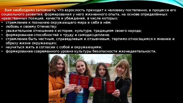  Вам необходимо запомнить, что взрослость приходит к человеку постепенно, в процессе его социального развития, формирования у него жизненного опыта, на основе определённых нравственных позиций, качеств и убеждений, в числе которых: стремление к познанию окружающего мира и себя в нём; любовь к своему Отечеству; уважительное отношение к истории, культуре, традициям своего народа; формирование способностей к труду и самодисциплине; стремление быть честным, справедливым и отзывчивым, терпимо относящимся к мнению и образу жизни окружающих; научиться жить в согласии с собой и окружающими; формирование современного уровня культуры безопасности жизнедеятельности. 