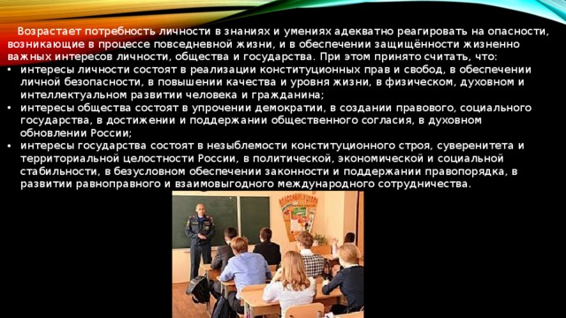  Возрастает потребность личности в знаниях и умениях адекватно реагировать на опасности, возникающие в процессе повседневной жизни, и в обеспечении защищённости жизненно важных интересов личности, общества и государства. При этом принято считать, что: интересы личности состоят в реализации конституционных прав и свобод, в обеспечении личной безопасности, в повышении качества и уровня жизни, в физическом, духовном и интеллектуальном развитии человека и гражданина; интересы общества состоят в упрочении демократии, в создании правового, социального государства, в достижении и поддержании общественного согласия, в духовном обновлении России; интересы государства состоят в незыблемости конституционного строя, суверенитета и территориальной целостности России, в политической, экономической и социальной стабильности, в безусловном обеспечении законности и поддержании правопорядка, в развитии равноправного и взаимовыгодного международного сотрудничества. 