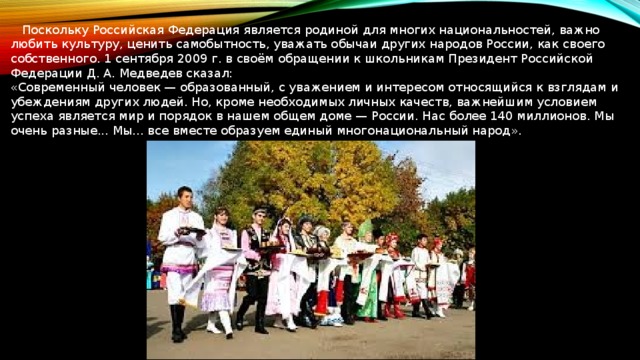  Поскольку Российская Федерация является родиной для многих национальностей, важно любить культуру, ценить самобытность, уважать обычаи других народов России, как своего собственного. 1 сентября 2009 г. в своём обращении к школьникам Президент Российской Федерации Д. А. Медведев сказал: «Современный человек — образованный, с уважением и интересом относящийся к взглядам и убеждениям других людей. Но, кроме необходимых личных качеств, важнейшим условием успеха является мир и порядок в нашем общем доме — России. Нас более 140 миллионов. Мы очень разные... Мы... все вместе образуем единый многонациональный народ». 