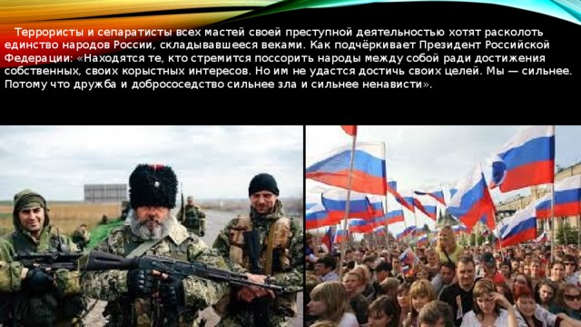  Террористы и сепаратисты всех мастей своей преступной деятельностью хотят расколоть единство народов России, складывавшееся веками. Как подчёркивает Президент Российской Федерации: «Находятся те, кто стремится поссорить народы между собой ради достижения собственных, своих корыстных интересов. Но им не удастся достичь своих целей. Мы — сильнее. Потому что дружба и добрососедство сильнее зла и сильнее ненависти». 