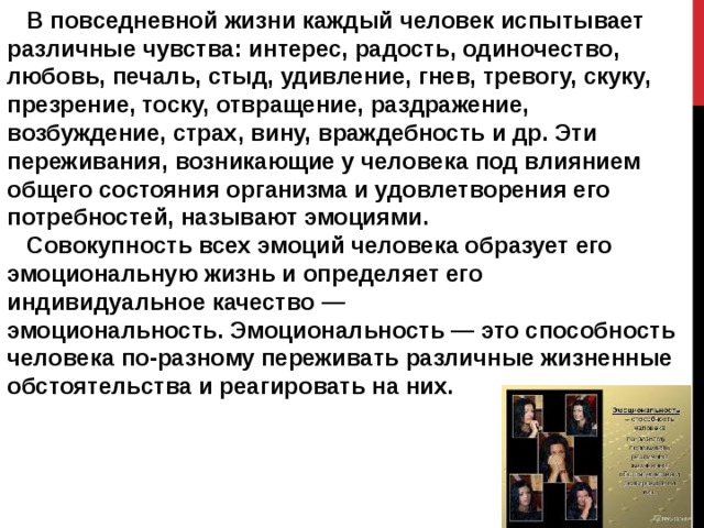  В повседневной жизни каждый человек испытывает различные чувства: интерес, радость, одиночество, любовь, печаль, стыд, удивление, гнев, тревогу, скуку, презрение, тоску, отвращение, раздражение, возбуждение, страх, вину, враждебность и др. Эти переживания, возникающие у человека под влиянием общего состояния организма и удовлетворения его потребностей, называют эмоциями.  Совокупность всех эмоций человека образует его эмоциональную жизнь и определяет его индивидуальное качество — эмоциональность. Эмоциональность — это способность человека по-разному переживать различные жизненные обстоятельства и реагировать на них. 