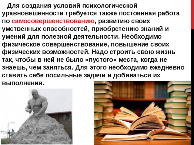  Для создания условий психологической уравновешенности требуется также постоянная работа по  самосовершенствованию , развитию своих умственных способностей, приобретению знаний и умений для полезной деятельности. Необходимо физическое совершенствование, повышение своих физических возможностей. Надо строить свою жизнь так, чтобы в ней не было «пустого» места, когда не знаешь, чем заняться. Для этого необходимо ежедневно ставить себе посильные задачи и добиваться их выполнения. 