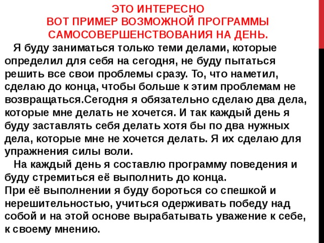 ЭТО ИНТЕРЕСНО ВОТ ПРИМЕР ВОЗМОЖНОЙ ПРОГРАММЫ САМОСОВЕРШЕНСТВОВАНИЯ НА ДЕНЬ.  Я буду заниматься только теми делами, которые определил для себя на сегодня, не буду пытаться решить все свои проблемы сразу. То, что наметил, сделаю до конца, чтобы больше к этим проблемам не возвращаться.Сегодня я обязательно сделаю два дела, которые мне делать не хочется. И так каждый день я буду заставлять себя делать хотя бы по два нужных дела, которые мне не хочется делать. Я их сделаю для упражнения силы воли.  На каждый день я составлю программу поведения и буду стремиться её выполнить до конца. При её выполнении я буду бороться со спешкой и нерешительностью, учиться одерживать победу над собой и на этой основе вырабатывать уважение к себе, к своему мнению. 