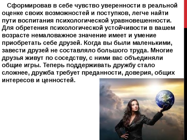  Сформировав в себе чувство уверенности в реальной оценке своих возможностей и поступков, легче найти пути воспитания психологической уравновешенности. Для обретения психологической устойчивости в вашем возрасте немаловажное значение имеет и умение приобретать себе друзей. Когда вы были маленькими, завести друзей не составляло большого труда. Многие друзья живут по соседству, с ними вас объединяли общие игры. Теперь поддерживать дружбу стало сложнее, дружба требует преданности, доверия, общих интересов и ценностей. 