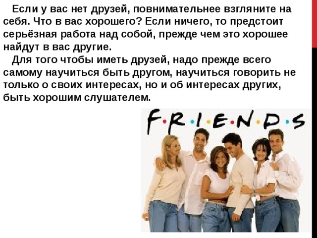  Если у вас нет друзей, повнимательнее взгляните на себя. Что в вас хорошего? Если ничего, то предстоит серьёзная работа над собой, прежде чем это хорошее найдут в вас другие.  Для того чтобы иметь друзей, надо прежде всего самому научиться быть другом, научиться говорить не только о своих интересах, но и об интересах других, быть хорошим слушателем. 