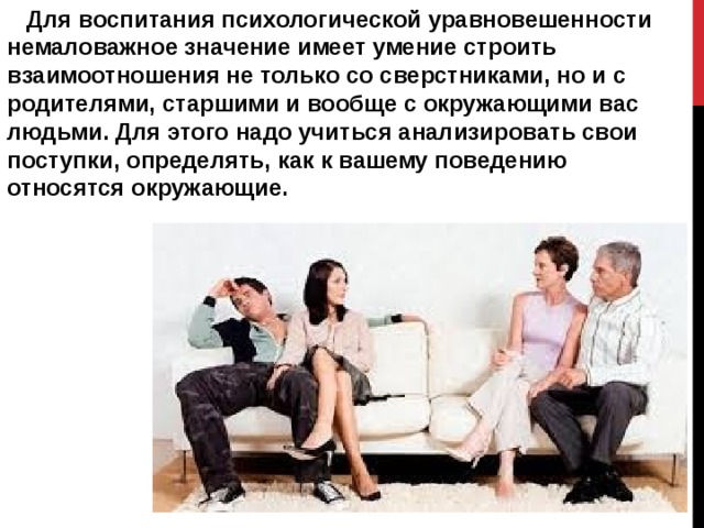  Для воспитания психологической уравновешенности немаловажное значение имеет умение строить взаимоотношения не только со сверстниками, но и с родителями, старшими и вообще с окружающими вас людьми. Для этого надо учиться анализировать свои поступки, определять, как к вашему поведению относятся окружающие. 