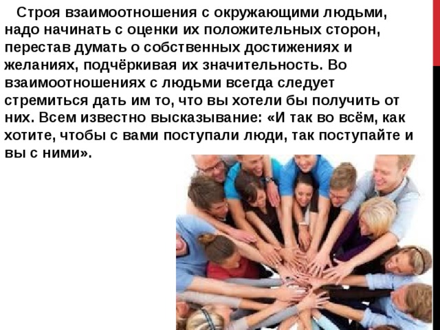  Строя взаимоотношения с окружающими людьми, надо начинать с оценки их положительных сторон, перестав думать о собственных достижениях и желаниях, подчёркивая их значительность. Во взаимоотношениях с людьми всегда следует стремиться дать им то, что вы хотели бы получить от них. Всем известно высказывание: «И так во всём, как хотите, чтобы с вами поступали люди, так поступайте и вы с ними».  