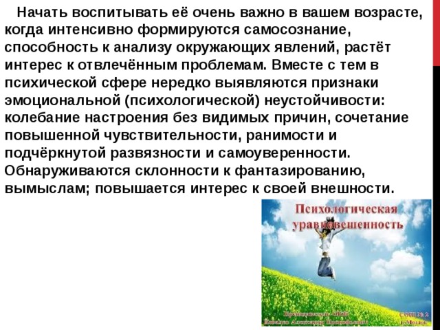  Начать воспитывать её очень важно в вашем возрасте, когда интенсивно формируются самосознание, способность к анализу окружающих явлений, растёт интерес к отвлечённым проблемам. Вместе с тем в психической сфере нередко выявляются признаки эмоциональной (психологической) неустойчивости: колебание настроения без видимых причин, сочетание повышенной чувствительности, ранимости и подчёркнутой развязности и самоуверенности. Обнаруживаются склонности к фантазированию, вымыслам; повышается интерес к своей внешности. 