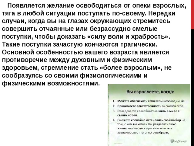  Появляется желание освободиться от опеки взрослых, тяга в любой ситуации поступать по-своему. Нередки случаи, когда вы на глазах окружающих стремитесь совершить отчаянные или безрассудно смелые поступки, чтобы доказать «силу воли и храбрость». Такие поступки зачастую кончаются трагически. Основной особенностью вашего возраста является противоречие между духовным и физическим здоровьем, стремление стать «более взрослым», не сообразуясь со своими физиологическими и физическими возможностями. 