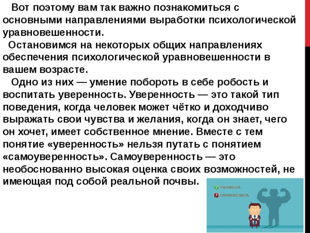  Вот поэтому вам так важно познакомиться с основными направлениями выработки психологической уравновешенности.  Остановимся на некоторых общих направлениях обеспечения психологической уравновешенности в вашем возрасте.  Одно из них — умение побороть в себе робость и воспитать уверенность. Уверенность — это такой тип поведения, когда человек может чётко и доходчиво выражать свои чувства и желания, когда он знает, чего он хочет, имеет собственное мнение. Вместе с тем понятие «уверенность» нельзя путать с понятием «самоуверенность». Самоуверенность — это необоснованно высокая оценка своих возможностей, не имеющая под собой реальной почвы. 