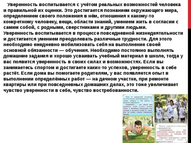  Уверенность воспитывается с учётом реальных возможностей человека и правильной их оценки. Это достигается познанием окружающего мира, определением своего положения в нём, отношения к какому-то конкретному человеку, вещи, области знаний, умением жить в согласии с самим собой, с родными, сверстниками и другими людьми. Уверенность воспитывается в процессе повседневной жизнедеятельности и достигается умением преодолевать различные трудности. Для этого необходимо ежедневно мобилизовать себя на выполнение своей основной обязанности — обучения. Необходимо постоянно выполнять домашние задания и хорошо усваивать учебный материал в школе, тогда у вас появится уверенность в своих силах и возможностях. Если вы занимаетесь спортом и достигаете каких-то успехов, уверенность в себе растёт. Если дома вы помогаете родителям, у вас появляется опыт в выполнении определённых работ — на дачном участке, при ремонте квартиры или при повседневных домашних делах, это тоже увеличивает чувство уверенности в себе, чувство востребованности. 