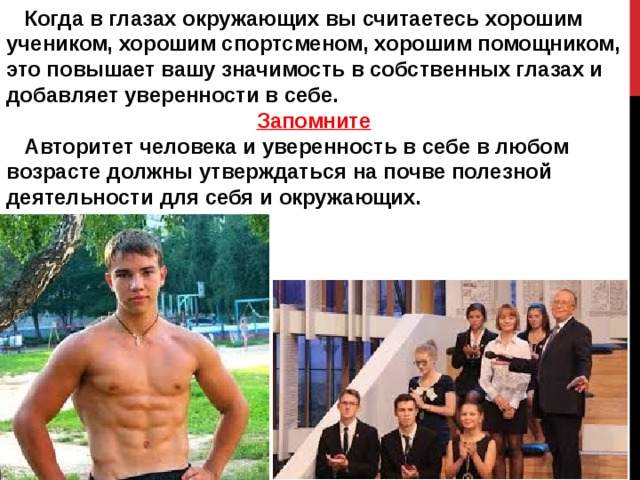  Когда в глазах окружающих вы считаетесь хорошим учеником, хорошим спортсменом, хорошим помощником, это повышает вашу значимость в собственных глазах и добавляет уверенности в себе. Запомните  Авторитет человека и уверенность в себе в любом возрасте должны утверждаться на почве полезной деятельности для себя и окружающих. 