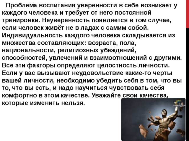  Проблема воспитания уверенности в себе возникает у каждого человека и требует от него постоянной тренировки. Неуверенность появляется в том случае, если человек живёт не в ладах с самим собой. Индивидуальность каждого человека складывается из множества составляющих: возраста, пола, национальности, религиозных убеждений, способностей, увлечений и взаимоотношений с другими. Все эти факторы определяют целостность личности. Если у вас вызывают неудовольствие какие-то черты вашей личности, необходимо убедить себя в том, что вы то, что вы есть, и надо научиться чувствовать себя комфортно в этом качестве. Уважайте свои качества, которые изменить нельзя. 