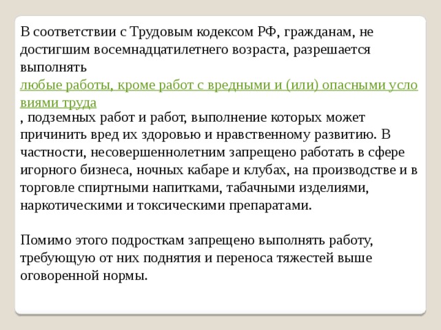 В соответствии с Трудовым кодексом РФ, гражданам, не достигшим восемнадцатилетнего возраста, разрешается выполнять  любые работы, кроме работ с вредными и (или) опасными условиями труда , подземных работ и работ, выполнение которых может причинить вред их здоровью и нравственному развитию. В частности, несовершеннолетним запрещено работать в сфере игорного бизнеса, ночных кабаре и клубах, на производстве и в торговле спиртными напитками, табачными изделиями, наркотическими и токсическими препаратами. Помимо этого подросткам запрещено выполнять работу, требующую от них поднятия и переноса тяжестей выше оговоренной нормы. 