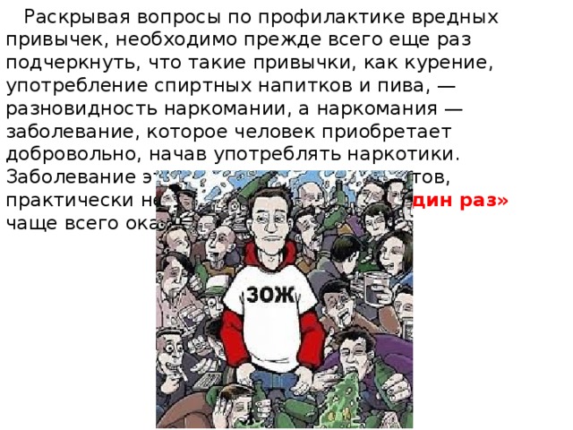  Раскрывая вопросы по профилактике вредных привычек, необходимо прежде всего еще раз подчеркнуть, что такие привычки, как курение, употребление спиртных напитков и пива, — разновидность наркомании, а наркомания — заболевание, которое человек приобретает добровольно, начав употреблять наркотики. Заболевание это, по мнению специалистов, практически неизлечимо, а пробный «один раз» чаще всего оказывается роковым. 