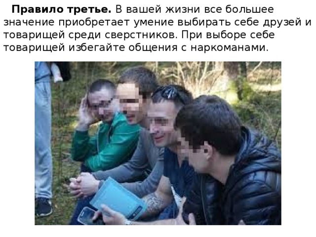  Правило третье.  В вашей жизни все большее значение приобретает умение выбирать себе друзей и товарищей среди сверстников. При выборе себе товарищей избегайте общения с наркоманами. 