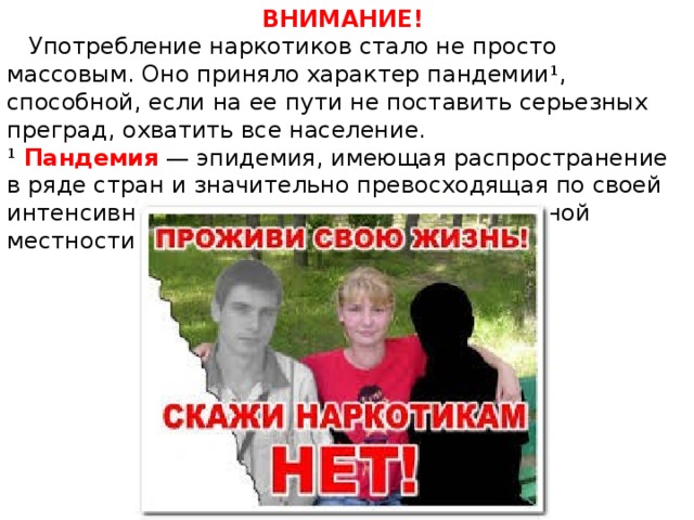 ВНИМАНИЕ!  Употребление наркотиков стало не просто массовым. Оно приняло характер пандемии 1 , способной, если на ее пути не поставить серьезных преград, охватить все население. 1   Пандемия  — эпидемия, имеющая распространение в ряде стран и значительно превосходящая по своей интенсивности эпидемии, обычные для данной местности. 
