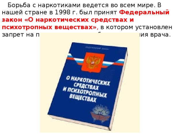  Борьба с наркотиками ведется во всем мире. В нашей стране в 1998 г. был принят   Федеральный закон «О наркотических средствах и психотропных веществах» , в котором установлен запрет на прием наркотиков без назначения врача. 