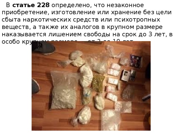  В  статье 228  определено, что незаконное приобретение, изготовление или хранение без цели сбыта наркотических средств или психотропных веществ, а также их аналогов в крупном размере наказывается лишением свободы на срок до 3 лет, в особо крупном размере — от 3 до 10 лет. 