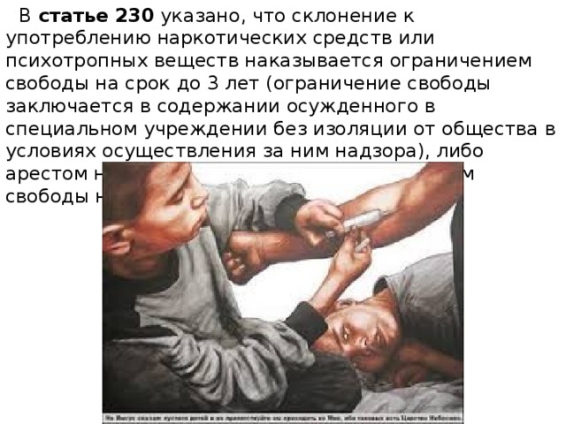  В  статье 230  указано, что склонение к употреблению наркотических средств или психотропных веществ наказывается ограничением свободы на срок до 3 лет (ограничение свободы заключается в содержании осужденного в специальном учреждении без изоляции от общества в условиях осуществления за ним надзора), либо арестом на срок до 6 месяцев, либо лишением свободы на срок от 3 до 5 лет. 