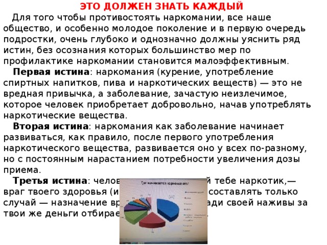 ЭТО ДОЛЖЕН ЗНАТЬ КАЖДЫЙ  Для того чтобы противостоять наркомании, все наше общество, и особенно молодое поколение и в первую очередь подростки, очень глубоко и однозначно должны уяснить ряд истин, без осознания которых большинство мер по профилактике наркомании становится малоэффективным.  Первая истина : наркомания (курение, употребление спиртных напитков, пива и наркотических веществ) — это не вредная привычка, а заболевание, зачастую неизлечимое, которое человек приобретает добровольно, начав употреблять наркотические вещества.  Вторая истина : наркомания как заболевание начинает развиваться, как правило, после первого употребления наркотического вещества, развивается оно у всех по-разному, но с постоянным нарастанием потребности увеличения дозы приема.  Третья истина : человек, предлагающий тебе наркотик,— враг твоего здоровья (исключение может составлять только случай — назначение врача), так как он ради своей наживы за твои же деньги отбирает у тебя здоровье. 