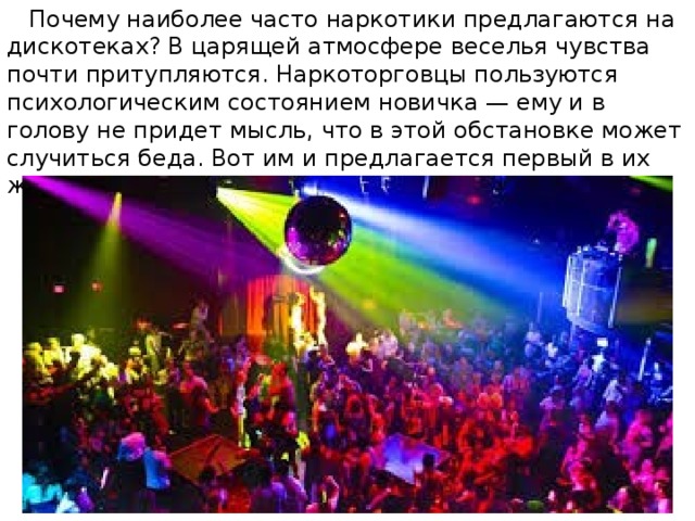  Почему наиболее часто наркотики предлагаются на дискотеках? В царящей атмосфере веселья чувства почти притупляются. Наркоторговцы пользуются психологическим состоянием новичка — ему и в голову не придет мысль, что в этой обстановке может случиться беда. Вот им и предлагается первый в их жизни наркотик задешево или бесплатно. 