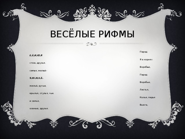 ВЕСЁЛЫЕ РИФМЫ Перед Е,Ё,И,Ю,Я Я в корнях стою, друзья. Вороб ь и, сем ь я, жил ь ё- Перед Я,Ю,И,Е,Ё. Воробьи, жильё, ручьи, Листья, крылья, стулья, чьи. Колья, перья и семья, Вьюга, осенью, друзья. 