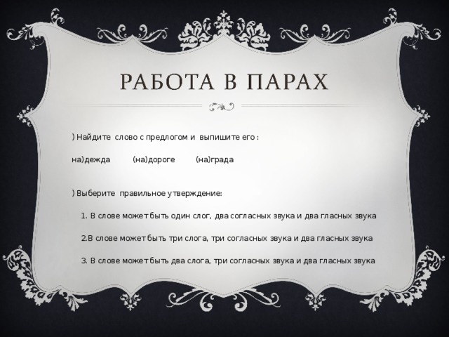 1) Найдите слово с предлогом и выпишите его : (на)дежда (на)дороге (на)града 2) Выберите правильное утверждение:  1. В слове может быть один слог, два согласных звука и два гласных звука  2.В слове может быть три слога, три согласных звука и два гласных звука  3. В слове может быть два слога, три согласных звука и два гласных звука 
