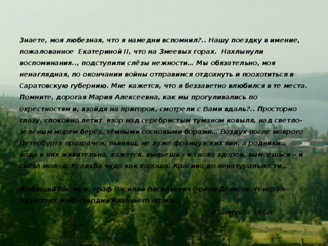 Знаете, моя любезная, что я намедни вспомнил?.. Нашу поездку в имение, пожалованное Екатериной II, что на Змеевых горах. Нахлынули воспоминания.., подступили слёзы нежности… Мы обязательно, моя ненаглядная, по окончании войны отправимся отдохнуть и поохотиться в Саратовскую губернию. Мне кажется, что я беззаветно влюбился в те места. Помните, дорогая Мария Алексеевна, как мы прогуливались по окрестностям и, взойдя на пригорок, смотрели с Вами вдаль?.. Просторно глазу, спокойно летит взор над серебристым туманом ковыля, над светло-зелёным морем берёз, тёмными сосновыми борами… Воздух после мокрого Петербурга прозрачен, пьянящ, не хуже французских вин, а родники… вода в них живительна, кажется, выпьешь – и снова здоров, вымоешься – и снова молод. Усадьба чудо как хороша. Красиво до ненатуральности…   Любящий Вас муж, граф Василий Васильевич Орлов-Денисов, генерал-адъютант лейб-гвардии Казачьего полка.  25 августа 1812г   Эту удивительную красоту и ту далёкую историю графа Орлова-Денисова мне захотелось синтезировать, и получилось письмо, дошедшее до нас через века.  