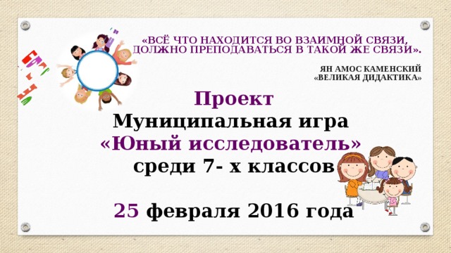 «ВСЁ ЧТО НАХОДИТСЯ ВО ВЗАИМНОЙ СВЯЗИ, ДОЛЖНО ПРЕПОДАВАТЬСЯ В ТАКОЙ ЖЕ СВЯЗИ». «ВСЁ ЧТО НАХОДИТСЯ ВО ВЗАИМНОЙ СВЯЗИ, ДОЛЖНО ПРЕПОДАВАТЬСЯ В ТАКОЙ ЖЕ СВЯЗИ». «ВСЁ ЧТО НАХОДИТСЯ ВО ВЗАИМНОЙ СВЯЗИ, ДОЛЖНО ПРЕПОДАВАТЬСЯ В ТАКОЙ ЖЕ СВЯЗИ». «ВСЁ ЧТО НАХОДИТСЯ ВО ВЗАИМНОЙ СВЯЗИ, ДОЛЖНО ПРЕПОДАВАТЬСЯ В ТАКОЙ ЖЕ СВЯЗИ». «ВСЁ ЧТО НАХОДИТСЯ ВО ВЗАИМНОЙ СВЯЗИ, ДОЛЖНО ПРЕПОДАВАТЬСЯ В ТАКОЙ ЖЕ СВЯЗИ».   ЯН АМОС КАМЕНСКИЙ   ЯН АМОС КАМЕНСКИЙ   ЯН АМОС КАМЕНСКИЙ   ЯН АМОС КАМЕНСКИЙ   ЯН АМОС КАМЕНСКИЙ  «ВЕЛИКАЯ ДИДАКТИКА»  «ВЕЛИКАЯ ДИДАКТИКА»  «ВЕЛИКАЯ ДИДАКТИКА»  «ВЕЛИКАЯ ДИДАКТИКА»  «ВЕЛИКАЯ ДИДАКТИКА» Проект Муниципальная игра «Юный исследователь» среди 7- х классов  25 февраля 2016 года 