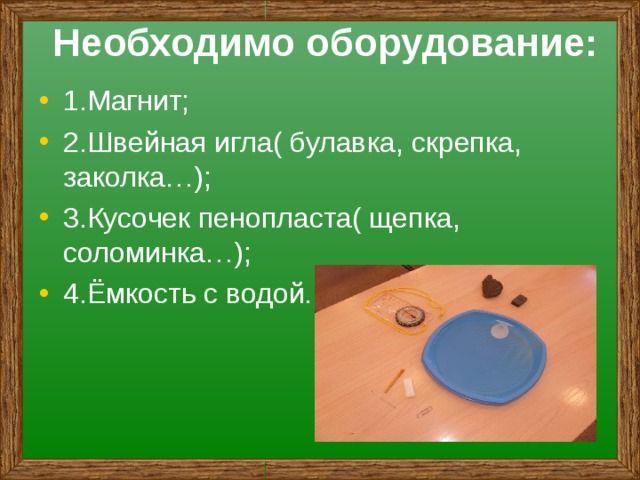 Необходимо оборудование: 1.Магнит; 2.Швейная игла( булавка, скрепка, заколка…); 3.Кусочек пенопласта( щепка, соломинка…); 4.Ёмкость с водой. 