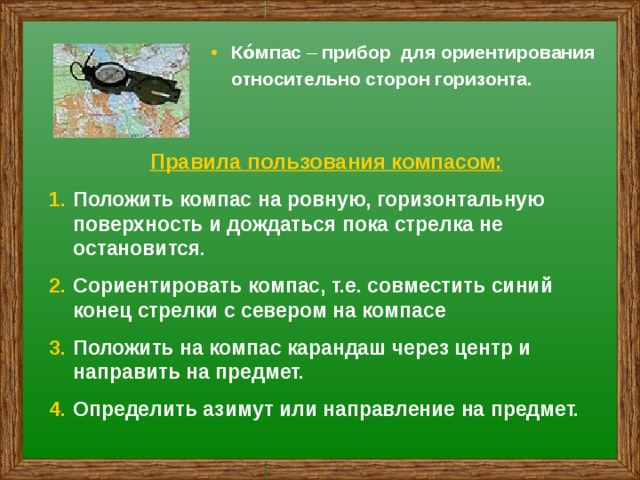 Ко́мпас – прибор для ориентирования относительно сторон горизонта. Правила пользования компасом: Положить компас на ровную, горизонтальную поверхность и дождаться пока стрелка не остановится. Сориентировать компас, т.е. совместить синий конец стрелки с севером на компасе Положить на компас карандаш через центр и направить на предмет. Определить азимут или направление на предмет. 