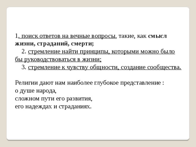 1 . поиск ответов на вечные вопросы , такие, как смысл жизни, страданий, смерти;  2. стремление найти принципы, которыми можно было бы руководствоваться в жизни;  3. стремление к чувству общности, создание сообщества. Религии дают нам наиболее глубокое представление : о душе народа, сложном пути его развития, его надеждах и страданиях. 