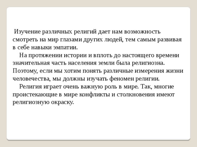  Изучение различных религий дает нам возможность смотреть на мир глазами других людей, тем самым развивая в себе навыки эмпатии.  На протяжении истории и вплоть до на­стоящего времени значительная часть населения земли была религиозна. Поэтому, если мы хотим понять различные измерения жизни человечества, мы должны изучать феномен религии.  Религия играет очень важную роль в мире. Так, многие проистекающие в мире конфликты и столкновения имеют религиозную окраску. 