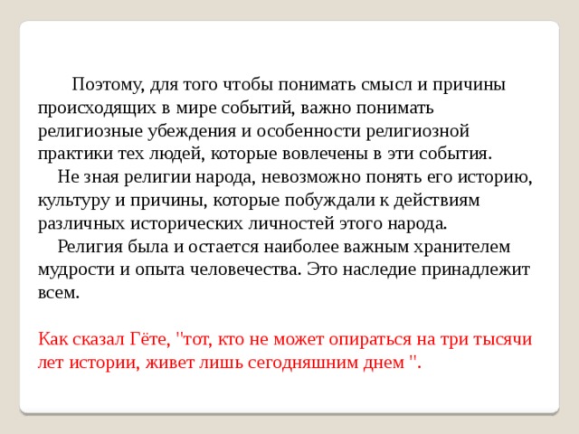  Поэтому, для того чтобы понимать смысл и причины происходящих в мире событий, важно понимать религиозные убеждения и особенности религиозной практики тех людей, которые вовлечены в эти события.  Не зная религии народа, невозможно понять его историю, культуру и причины, которые побуждали к действиям различных исторических личностей этого народа.  Религия была и остается наиболее важным хранителем мудрости и опыта человечества. Это наследие принадлежит всем. Как сказал Гёте, 