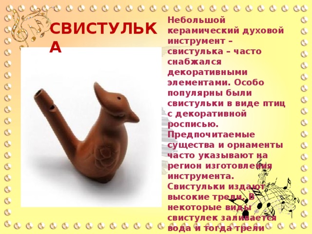 Небольшой керамический духовой инструмент – свистулька – часто снабжался декоративными элементами. Особо популярны были свистульки в виде птиц с декоративной росписью. Предпочитаемые существа и орнаменты часто указывают на регион изготовления инструмента. Свистульки издают высокие трели. В некоторые виды свистулек заливается вода и тогда трели получаются с переливами. Создавались свистульки как детские игрушки. СВИСТУЛЬКА