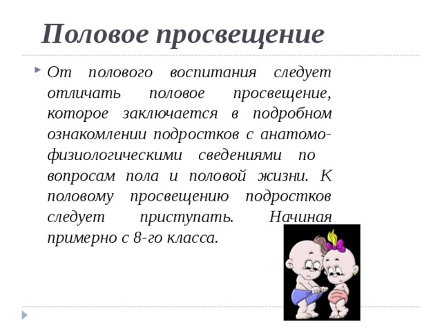 Половое просвещение От полового воспитания следует отличать половое просвещение, которое заключается в подробном ознакомлении подростков с анатомо- физиологическими сведениями по вопросам пола и половой жизни. К половому просвещению подростков следует приступать. Начиная примерно с 8-го класса. 