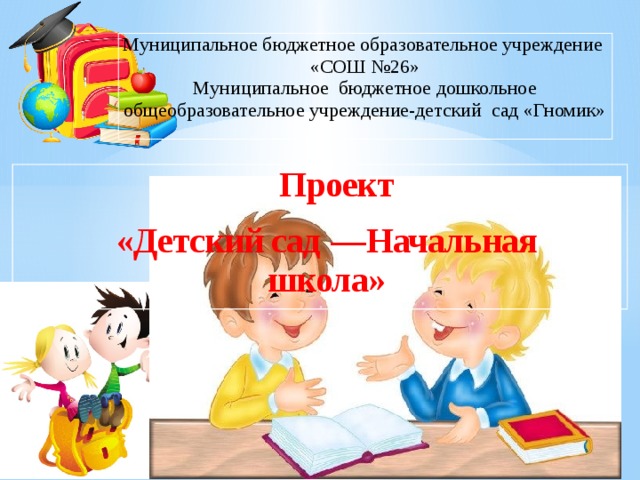 Муниципальное бюджетное образовательное учреждение «СОШ №26» Муниципальное бюджетное дошкольное общеобразовательное учреждение-детский сад «Гномик» Проект «Детский сад — Начальная школа» 