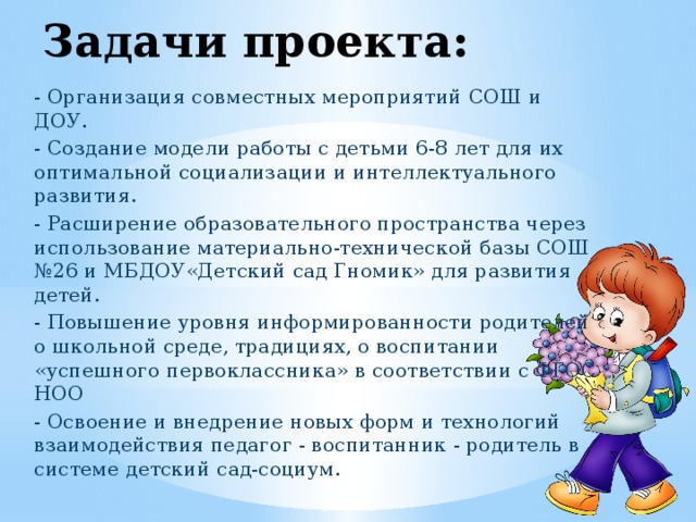 Задачи проекта: - Организация совместных мероприятий СОШ и ДОУ. - Создание модели работы с детьми 6-8 лет для их оптимальной социализации и интеллектуального развития. - Расширение образовательного пространства через использование материально-технической базы СОШ №26 и МБДОУ«Детский сад Гномик» для развития детей. - Повышение уровня информированности родителей о школьной среде, традициях, о воспитании «успешного первоклассника» в соответствии с ФГОС НОО - Освоение и внедрение новых форм и технологий взаимодействия педагог - воспитанник - родитель в системе детский сад-социум. 