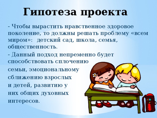 Гипотеза проекта - Чтобы вырастить нравственное здоровое поколение, то должны решать проблему «всем  миром»:  детский сад, школа, семья, общественность. - Данный подход непременно будет способствовать сплочению семьи, эмоциональному сближению взрослых и детей, развитию у них общих духовных интересов. 