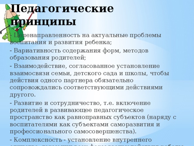 Педагогические принципы - Целенаправленность на актуальные проблемы воспитания и развития ребенка; - Вариативность содержания форм, методов образования родителей; - Взаимодействие, согласованное установление взаимосвязи семьи, детского сада и школы, чтобы действия одного партнера обязательно сопровождались соответствующими действиями другого. - Развитие и сотрудничество, т.е. включение родителей в развивающее педагогическое пространство как равноправных субъектов (наряду с воспитателями как субъектами саморазвития и профессионального самосовершенства). - Комплексность - установление внутреннего единства, гармонии всех форм взаимодействия работы с родителями 