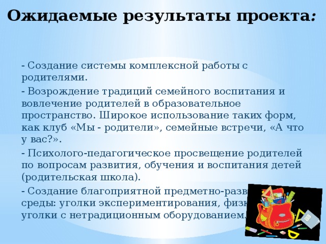 Ожидаемые результаты проекта : - Создание системы комплексной работы с родителями. - Возрождение традиций семейного воспитания и вовлечение родителей в образовательное пространство. Широкое использование таких форм, как клуб «Мы - родители», семейные встречи, «А что у вас?». - Психолого-педагогическое просвещение родителей по вопросам развития, обучения и воспитания детей (родительская школа). - Создание благоприятной предметно-развивающей среды: уголки экспериментирования, физкультурные уголки с нетрадиционным оборудованием. 