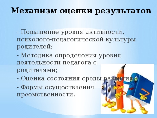 Механизм оценки результатов - Повышение уровня активности, психолого-педагогической культуры родителей; - Методика определения уровня деятельности педагога с родителями; - Оценка состояния среды развития; - Формы осуществления преемственности. 