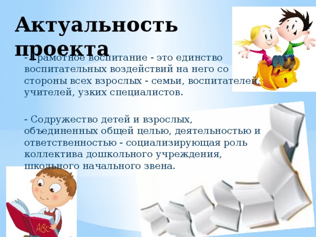 Актуальность проекта - Грамотное воспитание - это единство воспитательных воздействий на него со стороны всех взрослых - семьи, воспитателей, учителей, узких специалистов. - Содружество детей и взрослых, объединенных общей целью, деятельностью и ответственностью - социализирующая роль коллектива дошкольного учреждения, школьного начального звена. 