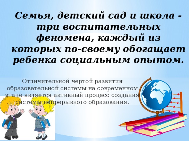 Семья, детский сад и школа - три воспитательных феномена, каждый из которых по-своему обогащает ребенка социальным опытом.   Отличительной чертой развития образовательной системы на современном этапе является активный процесс создания системы непрерывного образования. 