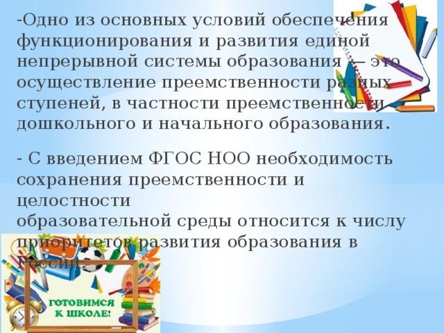 -Одно из основных условий обеспечения функционирования и развития единой непрерывной системы образования — это  осуществление преемственности разных ступеней, в частности преемственности дошкольного и начального образования. - С введением ФГОС НОО необходимость сохранения преемственности и целостности  образовательной среды относится к числу приоритетов развития образования в России. 