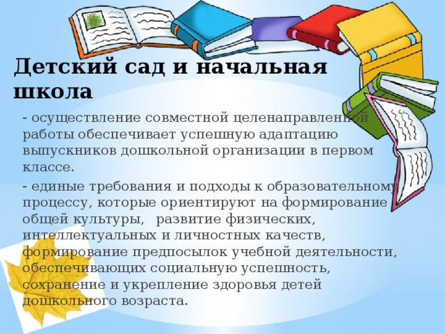 Детский сад и начальная школа - осуществление совместной целенаправленной работы обеспечивает успешную адаптацию выпускников дошкольной организации в первом классе. - единые требования и подходы к образовательному процессу, которые ориентируют на формирование общей культуры,  развитие физических, интеллектуальных и личностных качеств, формирование предпосылок учебной деятельности, обеспечивающих социальную успешность, сохранение и укрепление здоровья детей дошкольного возраста. 