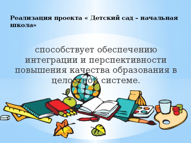 Реализация проекта « Детский сад – начальная школа»   способствует обеспечению интеграции и перспективности повышения качества образования в целостной системе. 