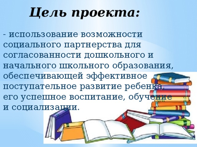 Цель проекта: - использование возможности социального партнерства для согласованности дошкольного и начального школьного образования, обеспечивающей эффективное поступательное развитие ребенка, его успешное воспитание, обучение и социализации. 