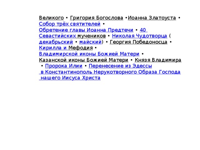 Великого  •  Григория Богослова  • Иоанна Златоуста  •  Собор трёх святителей  •  Обретение главы Иоанна Предтечи  •  40 Севастийских мучеников  •  Николая Чудотворца   ( декабрьский  •  майский ) •  Георгия Победоносца  •  Кирилла и Мефодия  • Владимирской иконы Божией Матери  •  Казанской иконы Божией Матери  •  Князя Владимира  •  Пророка Илии  •  Перенесение из Эдессы в Константинополь Нерукотворного Образа Господа нашего Иисуса Христа 